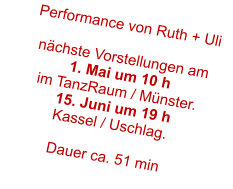 Performance von Ruth + Uli  nchste Vorstellungen am 1. Mai um 10 h im TanzRaum / Mnster. 15. Juni um 19 h Kassel / Uschlag.  Dauer ca. 51 min